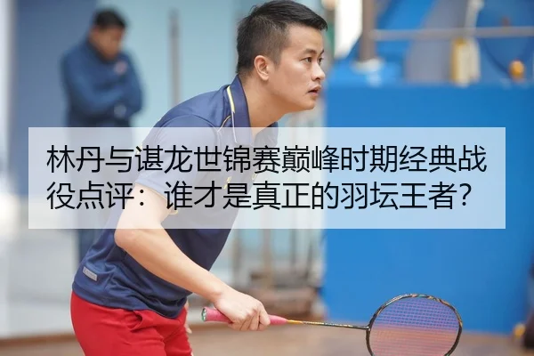 林丹与谌龙世锦赛巅峰时期经典战役点评：谁才是真正的羽坛王者？
