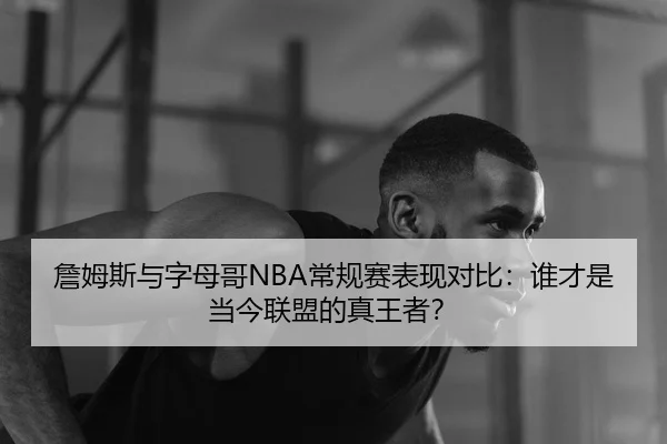 詹姆斯与字母哥NBA常规赛表现对比：谁才是当今联盟的真王者？